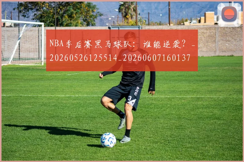 NBA季后赛黑马球队：谁能逆袭？_20260526125514_20260607160137