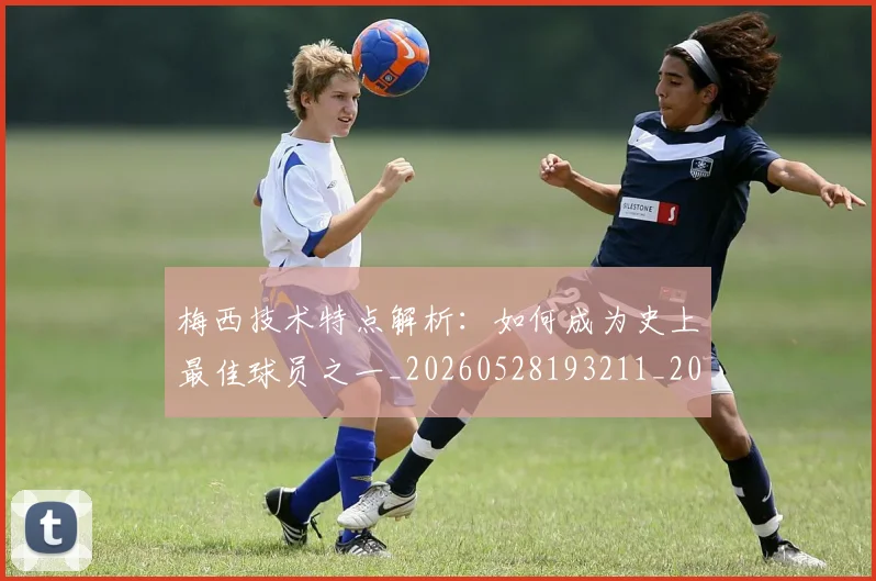 梅西技术特点解析：如何成为史上最佳球员之一_20260528193211_20260609222217