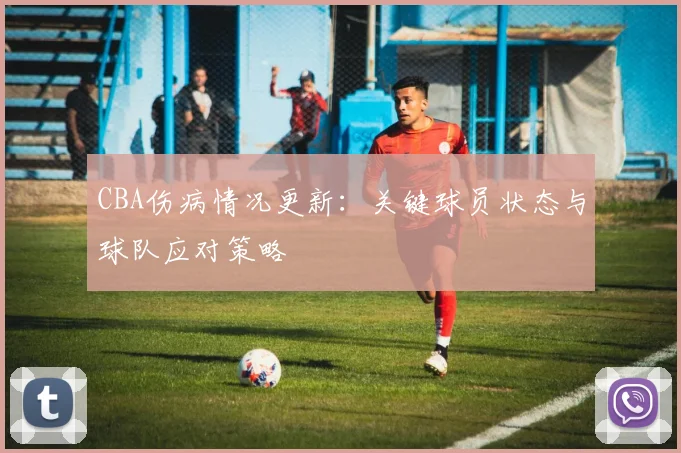CBA伤病情况更新：关键球员状态与球队应对策略